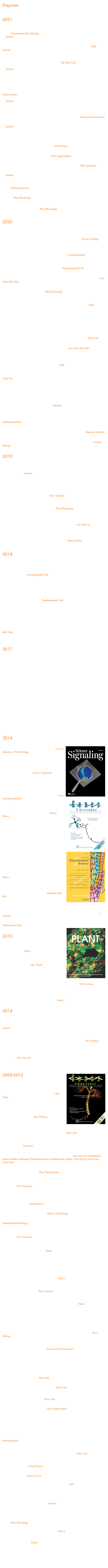 Preprints:



2021

Alexis Lebecq, Aurélie Fangain, Alice Boussaroque, Marie-Cécile Caillaud. Dynamic Apical-Basal Enrichment of the F-Actin during Cytokinesis in Arabidopsis Cells Embedded in their Tissues. Quantitative Plant Biology. in press (2021)
on bioRxiv 2021.07.07.451432; doi: https://doi.org/10.1101/2021.07.07.451432

Novikova DD, Korosteleva AL, Mironova V, Jaillais Y. "Meet your MAKR : the membrane-associated kinase regulator protein family in the regulation of plant development". FEBS Journal. (2021) PMID : 34288456

LC Noack, V Bayle, L Armengot, F Rozier, A Mamode-Cassim, FD Stevens, MC Caillaud, T Munnik, S Mongrand, R Pleskot, Y Jaillais #. A nanodomain anchored-scaffolding complex is required for PI4Kα function and localization in plants. The Plant Cell (2021) 

on bioRxiv 2020.12.08.415711; doi: https://doi.org/10.1101/2020.12.08.415711

Mehdi Doumane, Léia Colin, Alexis Lebecq, 
Aurélie Fangain, FD Stevens, Joseph Bareille, 
Olivier Hamant, Youssef Belkhadir, T Munnik, 
Yvon Jaillais #, Marie-Cécile Caillaud #. 
 Inducible depletion of PI(4,5)P2 by the 
synthetic iDePP system in Arabidopsis. 
Nature Plants 7 587-597 (2021) 

on bioRxiv 2020.05.13.091470; 
doi: https://doi.org/10.1101/2020.05.13.091470

Yoko Ito*, Nicolas Esnay*, Matthieu Pierre Platre, Lise C. Noack, Wilhelm Menzel,Stephane Claverol, Patrick Moreau, Yvon Jaillais, Yohann Boutté#. Sphingolipids mediate polar sorting of PIN2 through phosphoinositide consumption at the trans-Golgi Network. Nature Communication 12 4267 (2021) 

on bioRxiv 2020.05.12.090399; doi: https://doi.org/10.1101/2020.05.12.090399

Fobis-Loisy I, Jaillais Y "Feeling the pressure : A mechanical tale of the pollen tube journey through the pistil". Developmetal Cell 56 873-875 (2021) PMID : 33823132

Platre MP, Jaillais Y. " Exogenous treatment of Arabidopsis seedlings with lyso-phospholipids for the inducible complementation of lipid mutants". STAR Protoc. 2 1-13 (2021) PMID : 34223200

Riglet L, Rozier F, Fobis-Loisy I, Gaude T. "KATANIN and cortical microtubule organization have a pivotal role in early pollen tube guidance". Plant Signal Behav. 16 (2021) PMID : 33960266

Kodera C#, Just J, Da Rocha M, Larrieu A, Riglet L, Legrand J, Rozier F, Gaude T, Fobis-Loisy I#. The molecular signatures of compatible and incompatible pollination. BMC genomics  22 268 (2021) 

on bioRvix doi: https://doi.org/10.1101/374843 

Bayle V*, Fiche JB*, Burny C, Platre MP, Nollmann MP, Martinière A# and Jaillais Y#. Single-particle tracking Photo-Activated Localization Microscopy of membrane proteins in living plant tissues. Nature protocols. 1600–1628 (2021). https://doi.org/10.1038/s41596-020-00471-4 

Smokvarska M, Jaillais Y#, Martinière A#. Function of membrane domains in Rho-Of-Plant signaling. Plant Physiology 2021 https://doi.org/10.1093/plphys/kiaa082

Dubois G, and Jaillais Y#. Anionic phospholipid gradients: an uncharacterized frontier of the plant endomembrane network. Plant Physiology 2021 https://doi.org/10.1093/plphys/kiaa056

2020

Marquès-Bueno MM*, Armengot L*, Noack LC, Bareille J, Rodriguez L, Platre MP, Bayle V, Liu M, Opdenacker D, Vanneste S, Möller BK, Nimchuk ZL, Beeckman T, Caño-Delgado AI, Friml J and Jaillais Y#. Auxin-Regulated Reversible Inhibition of TMK1 Signaling by MAKR2 Modulates the Dynamics of Root Gravitropism. Current Biology. 2020 Oct 27:S0960-9822(20)31515-3. doi: 10.1016/j.cub.2020.10.011.

Smokvarska M*, Francis C*, Platre MP*, Fiche JB, Alcon C, Dumont X, Nacry P, Bayle V, Nollmann M, Maurel C, Jaillais Y, Martiniere A#. A Plasma Membrane Nanodomain Ensures Signal Specificity during Osmotic Signaling in Plants. Current Biology. 2020 Sep 29:S0960-9822(20)31344-0. doi: 10.1016/j.cub.2020.09.013. 

Boutté Y#, Jaillais Y#. "Metabolic Cellular Communications : Feedback Mechanisms between Membrane Lipid Homeostasis and Plant Development." Developmental Cell. (2020) PMID : 32502395

Colin LA, Jaillais Y#. "Phospholipids across scales: lipid patterns and plant development.” Curr Opin Plant Biol. 51 1-9 (2020) PMID : 31580918 

Jaillais Y#, Ott T. "The Nanoscale Organization of the Plasma Membrane and Its Importance in Signaling : A Proteolipid Perspective.". Plant Physiology. 182 1682-1696 (2020) PMID : 31857424 

Riglet L, Rozier F, Kodera C, Fobis-Loisy I#, Gaude T#. KATANIN-dependent mechanical properties of the stigmatic cell wall mediate the pollen tube path in Arabidopsis. eLlife. Sep1;9e57282. PMID: 32867920

        The paper above was highlighted by a comments in eLife by Subramanian Sankaranarayanan and Sharon A Kessler: “Pollen Tube Guidance: Growing straight through walls” eLife 2020;9:e61647 DOI: 10.7554/eLife.61647 and a press release from CNRS: “La mecanique du sexe chez les plantes a fleurs”

Qin L, Zhou Z, Li Q, Zhai C, Liu L, Quilichini TD, Gao P, Kessler SA, Jaillais Y, Datla R, Peng G, Xiang D, Wei Y. "Specific Recruitment of Phosphoinositide Species to the Plant-Pathogen Interfacial Membrane Underlies Arabidopsis Susceptibility to Fungal Infection". Plant Cell. 32 1665-1688 (2020) PMID : 32156686 

Noack LC, Jaillais Y#. "Functions of Anionic Lipids in Plants.". Annu Rev Plant Biol. 71 71-102 (2020) PMID : 32442391 

Galvan-Ampudia CS, Cerutti G, Legrand J, Brunoud G, Martin-Arevalillo R, Azais R, Bayle V, Moussu S, Wenzl C, Jaillais Y, Lohmann JU, Godin C, Vernoux T. "Temporal integration of auxin information for the regulation of patterning.". eLlife 9:e55832 (2020) PMID : 32379043 

Rozier F, Riglet L, Kodera C, Bayle V, Durand E, Schnabel J, Gaude T, Fobis-Loisy I#. "Live-cell imaging of early events following pollen perception in self-incompatible Arabidopsis thaliana.". J Exp Bot. 71 2513-2526 (2020) PMID : 31943064 

    The paper above was highlighted by a comments in J Exp Bot by Maurice Bosch and Ludi Wang: Pollen-stigma interactions in Brassicaceae: complex communication events regulating pollen hydration. PMID: 32386233

Burghgraeve N, Simon S, Barral S, U, Holl AC, Ponitzki C, Schmitt E, Vekemans X, Castric V."Base-Pairing Requirements for Small RNA-Mediated Gene Silencing of Recessive Self-Incompatibility Alleles in Arabidopsis halleri.". Genetics. 215 653-654 (2020) PMID : 32461267 

Doumane M, Caillaud MC#. "Assessing Extrinsic Membrane Protein Dependency to PI4P Using a Plasma Membrane to Endosome Relocalization Transient Assay in Nicotiana benthamiana.". Methods Mol Biol 2177 95-108 Springer (2020) PMID : 32632808

Noack LC, Pejchar P, Sekereš J, Jaillais Y#, Potocký M#. "Transient Gene Expression as a Tool to Monitor and Manipulate the Levels of Acidic Phospholipids in Plant Cells". Methods Mol Biol 189-199 (2020) PMID : 31148039 

Stanislas T, Jaillais Y#. "Plant Cell Biology: How to Give Root Hairs Enough ROPs ?". Current Biology 29 405-407 (2020) PMID : 31163141


2019

Platre, M.P., Bayle, V., Armengot, L., Bareille, J., Marques-Bueno, M.M., Creff, A., Maneta-Peyret, L., Fiche, J.B., Nolmann, M., Miège, C., Moreau, P., Martinière, A., and Jaillais, Y#. (2018). Developmental control of plant Rho GTPase nano-organization by the lipid phosphatidylserine. Science. 2019 Apr 5;364(6435):57-62. doi: 10.1126/science.aav9959.

    Open acces version on bioRxiv. doi: https://doi.org/10.1101/471573
    Press release from CNRS

Ren, H.#, Willige, B.C., Jaillais, Y., Geng, S., Park, M.Y., Gray, W.M., and Chory, J.# "BRASSINOSTEROID-SIGNALING KINASE 3, a plasma membrane-associated scaffold protein involved in early brassinosteroid signaling". PLoS Genetics (2019) 

 Martinière, A.F.#*, Fiche, J.B.; Smokvarska, M.; Mari, S.; Alcon, C.; Dumont, X.; Hematy, K.; Jaillais, Y.; Nollmann, M.; Maurel, C "Osmotic stress activates two ROS pathways with distinct impacts on protein nanodomains and diffusion. ". Plant Physiology (2019) 179(4):1581-1593. doi: 10.1104/pp.18.01065

 Durand, T.C., Cueff, G., Godin, B., Valot, B., Clement, G., Gaude, T.#, and Rajjou, L#. "Combined Proteomic and Metabolomic Profiling of the Arabidopsis thaliana vps29 Mutant Reveals Pleiotropic Functions of the Retromer in Seed Development.". Int J Mol Sci (2019) 16;20(2). pii: E362. doi: 10.3390/ijms20020362

 Laura Lorenzo-Orts, Witthoeft, J.; Deforges, J.; Martinez, J.; Loubéry, S.; Placzek, A.; Poirier, Y.; Hothorn, L.A.; Jaillais, Y.; Hothorn, M#. "Concerted expression of a cell-cycle regulator and a metabolic enzyme from a bicistronic transcript in plants. ". Nature Plants (2019) 5(2):184-193. doi: 10.1038/s41477-019-0358


2018

Singh, A.P., Fridman, Y., Holland, N., Ackerman-Lavert, 
M., Zananiri, R., Jaillais, Y., Henn, A., and 
Savaldi-Goldstein, S*. (2018). Interdependent Nutrient 
Availability and Steroid Hormone Signals Facilitate 
Root Growth Plasticity. Developmental Cell 46, 59-72 e54.


Platre, M.P., Noack, L.C., Doumane, M., Bayle, V., 
Simon, M.L.A., Maneta-Peyret, L., Fouillen, L., Stanislas, T.,
 Armengot, L., Pejchar, P., Caillaud, M.C., Potocky, M., 
Copic, A., Moreau, P., and Jaillais, Y.2018.
 A combinatorial lipid code shapes the electrostatic 
landscape of plant endomembranes. Developmental Cell
21;45(5):645-480.e11

open access version on biorxiv:
 A combinatorial lipid code shapes the electrostatic
 landscape of plant endomembranes. bioRxiv, p.278135.

Stanislas T, Platre MP, Liu M, Rambaud-Lavigne LES, 
Jaillais Y, Hamant O. A phosphoinositide map at the shoot 
apical meristem in Arabidopsis thaliana.
BMC Biol. 2018 Feb 7;16(1):20.
 doi: 10.1186/s12915-018-0490-y.



2017

Gronnier J, Crowet JM, Habenstein B, Nasir MN, Bayle V, Hosy E, Platre MP, Gouguet P, Raffaele S, Martinez D, Grelard A, Loquet A, Simon-Plas F, Gerbeau-Pissot P, Der C, Bayer EM, Jaillais Y, Deleu M, Germain V, Lins L, Mongrand S. Structural basis for plant plasma membrane protein dynamics and organization into functional nanodomains. eLlife. 2017 Jul 31;6. pii: e26404. doi: 10.7554/eLife.26404.

Noack LC, Jaillais Y. Precision targeting by phosphoinositides: how PIs direct endomembrane trafficking in plants. Curr Opin Plant Biol. 2017 Dec;40:22-33. doi: 10.1016/j.pbi.2017.06.017. Epub 2017 Jul 19. Review.

Doumane M, Lionnet C, Bayle V, Jaillais Y, Caillaud MC#. Automated Tracking of Root for Confocal Time-lapse Imaging of Cellular Processes. Bio Protoc. 2017 Apr 20;7(8). pii: e2245. doi: 10.21769/BioProtoc.2245. PMID: 28459086
Bayle V, Platre MP, Jaillais Y#. Automatic Quantification of the Number of Intracellular Compartments in Arabidopsis thaliana Root Cells. Bio Protoc. 2017 Feb 20;7(4). pii: e2145. doi: 10.21769/BioProtoc.2145.
Martins S, Vert G, Jaillais Y#. Probing Activation and Deactivation of the BRASSINOSTEROID INSENSITIVE1 Receptor Kinase by Immunoprecipitation. Methods Mol Biol. 2017;1564:169-180. doi: 10.1007/978-1-4939-6813-8_14.
Matthieu P. Platre and Yvon Jaillais#. Anionic Lipids and the Maintenance of Membrane Electrostatics in Eukaryotes. Plant Signal Behav. 2017 Jan 19:0. doi: 0.1080/15592324.2017.1282022.

2016

Yv￼on Jaillais# and Gregory Vert#. Brassinosteroid signaling and BRI1 dynamics went underground. Current Opinion in Plant Biology. 2016, 33;1-9.
Kareem Elsayad*, Stephanie Werner*, Marçal Gallemí, Jixiang Kong, Edmundo R. Sánchez Guajardo, Lijuan Zhang, Yvon Jaillais, Thomas Greb, and Youssef Belkhadir, Mapping the subcellular mechanical properties of live cells in tissues with fluorescence emission–Brillouin imaging. Science Signaling. Jul 2016: Vol. 9, Issue 435, pp. rs5. DOI: 10.1126/scisignal.aaf6326/
        Press release from Gregor Mendel Institute
Carl Procko, Yogev Burko, Yvon Jaillais, Karin Ljung, Jeff A. Long, and Joanne Chory. The epidermis coordinates auxin-induced stem growth in response to shade. Genes and Development. 2015 30 (13)￼
Simon ML*, Platre MP*, Marquès-Bueno MM, ArmengotL, Stanislas T, Bayle V, Caillaud MC#, Jaillais Y#. A PtdIns(4)P-driven electrostatic field controls cell membrane identity and signalling in plants. Nature Plants. 2016 Jun 20;2:16089. doi: 10.1038/nplants.2016.89. PMID: 27322096

        The paper above was featured in Nature Plants by a news and views commentary by Jiri Friml and colleagues “Plasma membrane: Negative attraction” 
        Highlighted on the F1000 website
        Press release by CNRS and ENS Lyon

Armengot L*, Marquès-Bueno MM*, Jaillais Y#. ￼Regulation of polar auxin transport by protein and lipid kinases. Journal of Experimental Botany. 2016 May 30. pii: erw216. Darwin Review. PMID: 27242371
 
Marquès-Bueno MM*, Morao AK*, Cayrel A*, Platre MP, Barberon M, Caillieux E, Colot V, Jaillais Y#, Roudier F#, Vert G#. A versatile Multisite Gateway-compatible promoter and transgenic line collection for cell type-specific functional genomics in Arabidopsis. Plant J. 2016 Jan;85(2):320-33. doi: 10.1111/tpj.13099. PMID: 266629
36

Platre MP, Jaillais Y. Guidelines for the Use of Protein Domains in Acidic Phospholipid Imaging. Methods Mol Biol. 2016;1376:175-94. doi:10.1007/978-1-4939-3170-5_15.

Quentin M, Baurès I, Hoefle C, Caillaud MC, Allasia V, Panabières F, Abad P, Hückelhoven R, Keller H, Favery B. The Arabidopsis microtubule-associated protein MAP65-3 supports infection by filamentous biotrophic pathogens by down-regulating salicylic acid-dependent defenses. J Exp Bot. 2016 Jan 21. pii: erv564. PMID: 26798028

Caillaud MC, Favery B. In Vivo Imaging of Microtubule Organization in Dividing Giant Cell. Methods Mol Biol. 2016;1370:137-44. doi:10.1007/978-1-4939-3142-2_11.
￼

2015

Thazar-Poulot N, Miquel M, Fobis-Loisy I, Gaude T. Peroxisome extensions deliver the Arabidopsis SDP1 lipase to oil bodies. PNAS. 2015 Mar 31;112(13):4158-63. 

Belkhadir Y, Jaillais Y. The molecular circuitry of brassinosteroid signaling. New Phytol. 2015 Apr;206(2):522-40.

Martins S, Dohmann EM, Cayrel A, Johnson A, Fischer W, Pojer F, Satiat-Jeunemaître B, Jaillais Y, Chory J, Geldner N, Vert G. Internalization and vacuolar targeting of the brassinosteroid hormone receptor BRI1 are regulated by ubiquitination. Nat Commun. 2015 Jan 21;6:6151.

Wirthmueller L, Roth C, Fabro G, Caillaud MC, Rallapalli G, Asai S, Sklenar J, Jones AM, Wiermer M, Jones JD, Banfield MJ. 2015. Probing formation of cargo/importin-alpha transport complexes in plant cells using a pathogen effector. Plant J 81: 40-52


2014
 
Durand E, Méheust R, Soucaze M, Goubet PM, Gallina S, Poux C, Fobis-Loisy I, Guillon E, Gaude T, Sarazin A, Figeac M, Prat E, Marande W, Bergès H, Vekemans X, Billiard S, Castric V.Dominance hierarchy arising from the evolution of a complex small RNA regulatory network. Science. 2014 Dec 5;346(6214):1200-5.

Asai S, Rallapalli G, Piquerez SJ, Caillaud MC, Furzer OJ, Ishaque N, Wirthmueller L, Fabro G, Shirasu K, Jones JD. 2014. Expression profiling during arabidopsis/downy mildew interaction reveals a highly-expressed effector that attenuates responses to salicylic acid. PLoS Pathog 10: e1004443

Simon M*, Platre M*, Assil S, van Wijk R, Chen WC, Chory J , Dreux M, Munnik T and Jaillais Y. 2014. A multi-colour/multi-affinity marker set to visualize phosphoinositide dynamics in Arabidopsis. Plant Journal, 77, 322-337

        The paper above was highlighted in F1000    


2000-2013￼

Zelazny E, Santambrogio M, Pourcher M, Chambrier P, Berne-Dedieu A, Fobis-Loisy I, Miege C, Jaillais Y, Gaude T. 2013. Mechanisms governing the endosomal membrane recruitment of the core retromer in Arabidopsis. J Biol Chem Mar 29;288(13):8815-25

Caillaud MC*, Wirthmueller L*, Sklenar J, Findlay K, Piquerez SJ, Jones AM, Robatzek S, Jones JD, Faulkner C. The plasmodesmal protein PDLP1 localises to haustoria-associated membranes during downy mildew infection and regulates callose deposition. PLoS Pathog. 2014 Nov 13;10(10):e1004496.

Hanzawa T, Shibasaki K, Numata T, Kawamura Y, Gaude T, Rahman A. 2013. Cellular auxin homeostasis under high temperature is regulated through a sorting NEXIN1-dependent endosomal trafficking pathway. Plant Cell. Sep;25(9):3424-33

Caillaud MC, Asai S, Rallapalli G, Piquerez S, Fabro G, Jones JD. A downy mildew effector attenuates salicylic Acid-triggered immunity in Arabidopsis by interacting with the host mediator complex. PLoS Biol. 2013 Dec;11(12):e1001732

Caillaud MC, Wirthmueller L, Fabro G, Piquerez SJ, Asai S, Ishaque N, Jones JD. 2012.Mechanisms of nuclear suppression of host immunity by effectors from the Arabidopsis downy mildew pathogen Hyaloperonospora arabidopsidis (Hpa). Cold Spring Harb Symp Quant Biol 77: 285-93

Caillaud MC, Piquerez SJ, Jones JD. 2012. Characterization of the membrane-associated HaRxL17 Hpa effector candidate. Plant Signal Behav 7: 145-9

Goubet P, Berges H, Bellec A, Gallina S, Fobis-Loisy I, Vekemans X, Castric V. 2012. Contrasted pattern of molecular evolution in dominant and recessive self-incompatibility haplotypes in Arabidopsis. PLoS Genetics. 8(3):e1002495. doi: 10.1371/journal.pgen.1002495.

Sassi M, Lu Y, Zhang Y, Wang J, Dhonukshe P, Blilou I, Dai M, Li J, Gong X, Jaillais Y, Yu X, Traas J, Ruberti I, Wang H, Scheres B, Vernoux T, Xu J. 2012. COP1 mediates the coordination of root and shoot growth by light through modulation of PIN1- and PIN2-dependent auxin transport in Arabidopsis. Development. 139(18), 3402-3412.

Jaillais Y and Vert G. 2012 Brassinosteroids, gibberellins and light-mediated signaling are the three-way controls of plant sprouting. Nature Cell Biology. 14(8), 788-790.

Finet C and Jaillais Y. 2012. AUXOLOGY: when auxin meets plant evo-devo. Developmental Biology. 369(1), 19-31.  

Goubet P, Berges H, Bellec A, Gallina S, Fobis-Loisy I, Vekemans X, Castric V. Contrasted pattern of molecular evolution in dominant and recessive self-incompatibility haplotypes in Arabidopsis. PLoS Genetics. 8(3):e10022495

Youssef Belkhadir,* Yvon Jaillais*, Petra Epple, Emilia Balsemão-Pires, Jeffery L. Dangl and Joanne Chory. 2012 Brassinosteroids Modulate the Efficiency of Plant Immune Responses to Microbe-Associated Molecular Patterns. PNAS. 109:297-302

        the paper above was featured in PNAS: Zhi-Yong Wang “Brassinosteroids modulate plant immunity at multiple levels”
        Highlighted on the F1000 website

Caillaud MC, Piquerez SJ, Fabro G, Steinbrenner J, Ishaque N, Beynon J, Jones JD. Subcellular localization of the Hpa RxLR effector repertoire identifies a tonoplast-associated protein HaRxL17 that confers enhanced plant susceptibility. Plant J. 2012 Jan;69(2):252-65.

Keller MM, Jaillais Y, Pedmale UV, Moreno JE, Chory J, Ballaré CL. 2011 Cryptochrome 1 and phytochrome B control shade-avoidance responses in Arabidopsis via partially independent hormonal cascades. Plant Journal, 67, 195-207. 
    The paper above was featured in Plant Journal

Jaillais Y*, Belkhadir Y*, Balsemão-Pires E, Dangl JL, Chory J. 2011 Extracellular leucine-rich repeats as a platform for receptor/coreceptor complex formation. PNAS. 17, 108, 8503-7. 

            The paper above was featured in PNAS: Jianming Li : “Direct involvement of leucine-rich repeats in assembling ligand-triggered receptor–coreceptor complexes“

Fabro G, Steinbrenner J, Coates M, Ishaque N, Baxter L, Studholme DJ, Korner E, Allen RL, Piquerez SJ, Rougon-Cardoso A, Greenshields D, Lei R, Badel JL, Caillaud MC, Sohn KH, Van den Ackerveken G, Parker JE, Beynon J, Jones JD. 2011. Multiple candidate effectors from the oomycete pathogen Hyaloperonospora arabidopsidis suppress host plant immunity. PLoS Pathog 7: e1002348

Jaillais Y*, Hothorn M*, Belkhadir Y, Dabi T, Nimchuk ZL, Meyerowitz EM, and Chory J. 2011 Tyrosine phosphorylation controls brassinosteroid receptor activation by triggering membrane release of its kinase inhibitor. Genes and Development, 25, 232-7.
          
          The paper above was featured in Science Signaling
          Highlighted on the F1000 website
          Highlighted on the HFSP website
          Press release by Salk Institute

Pourcher, M.*, Santambrogio M.*, Thazar, N., Thierry, A.-M., Fobis-Loisy, I., Miège, C., Jaillais Y, and Gaude, T. 2010 Distinct functions of retromer subcomplexes in plant development and protein sorting. Plant Cell, 12, 3980-91

Ivanov R, Gaude T.  Endocytosis and endosomal regulation of the S-receptor kinase during the self-incompatibility response in Brassica oleracea. Plant Cell. 2009 21:2107-17.
Caillaud MC, Paganelli L, Lecomte P, Deslandes L, Quentin M, Pecrix Y, Le Bris M, Marfaing N, Abad P, Favery B. 2009. Spindle assembly checkpoint protein dynamics reveal conserved and unsuspected roles in plant cell division. PLoS One 4: e6757

Caillaud MC, Abad P, Favery B. 2008. Cytoskeleton reorganization, a key process in root-knot nematode-induced giant cell ontogenesis. Plant Signal Behav 3: 816-8

Abad P, Gouzy J, Aury JM, Castagnone-Sereno P, Danchin EG, Deleury E, Perfus-Barbeoch L, Anthouard V, Artiguenave F, Blok VC, Caillaud MC, Coutinho PM, Dasilva C, De Luca F, Deau F, Esquibet M, Flutre T, Goldstone JV, Hamamouch N, Hewezi T, Jaillon O, Jubin C, Leonetti P, Magliano M, Maier TR, Markov GV, McVeigh P, Pesole G, Poulain J, Robinson-Rechavi M, Sallet E, Segurens B, Steinbach D, Tytgat T, Ugarte E, van Ghelder C, Veronico P, Baum TJ, Blaxter M, Bleve-Zacheo T, Davis EL, Ewbank JJ, Favery B, Grenier E, Henrissat B, Jones JT, Laudet V, Maule AG, Quesneville H, Rosso MN, Schiex T, Smant G, Weissenbach J, Wincker P. 2008. Genome sequence of the metazoan plant-parasitic nematode Meloidogyne incognita. Nat Biotechnol 26: 909-15

Caillaud MC, Lecomte P, Jammes F, Quentin M, Pagnotta S, Andrio E, de Almeida Engler J, Marfaing N, Gounon P, Abad P, Favery B. 2008. MAP65-3 microtubule-associated protein is essential for nematode-induced giant cell ontogenesis in Arabidopsis. Plant Cell 20: 423-37

Caillaud MC, Dubreuil G, Quentin M, Perfus-Barbeoch L, Lecomte P, de Almeida Engler J, Abad P, Rosso MN, Favery B. 2008. Root-knot nematodes manipulate plant cell functions during a compatible interaction. J Plant Physiol 165: 104-13

Jaillais Y, Fobis-Loisy I, Miège C, Gaude T. 2008 Evidence for a sorting endosome in Arabidopsis root cells. Plant Journal, 53, 237-247
Jaillais Y, Santambrogio M, Rozier F, Fobis-Loisy I, Miège C, Gaude T. 2007 The retromer protein VPS29 links cell polarity and organ initiation in plants. Cell, 130, 1057-1070

        The paper above was featured in Cell: Gerd Jurgens and Niko Geldner : “The high road and the low road: trafficking choices in plants.”

Jaillais Y, Fobis-Loisy I, Miège C, Rollin C, Gaude T. 2006 AtSNX1 defines an endosome for auxin-carrier trafficking in Arabidopsis. Nature, 443, 106-109

             The paper above was highlighted in F1000

Vanoosthuyse V, Tichtinsky G, Dumas C, Gaude T, Cock JM. Interaction of calmodulin, a sorting nexin and kinase-associated protein phosphatase with the Brassica oleracea S locus receptor kinase. Plant Physiology. 2003 133:919-29.
Cabrillac D, Cock JM, Dumas C, Gaude T. The S-locus receptor kinase is inhibited by thioredoxins and activated by pollen coat proteins. Nature. 2001 8;410:220-3.
Giranton JL, Dumas C, Cock JM, Gaude T. The integral membrane S-locus receptor kinase of Brassica has serine/threonine kinase activity in a membranous environment and spontaneously forms oligomers in planta. PNAS. 2000 28;97:3759-64.

* indicates equal contribution to the work



