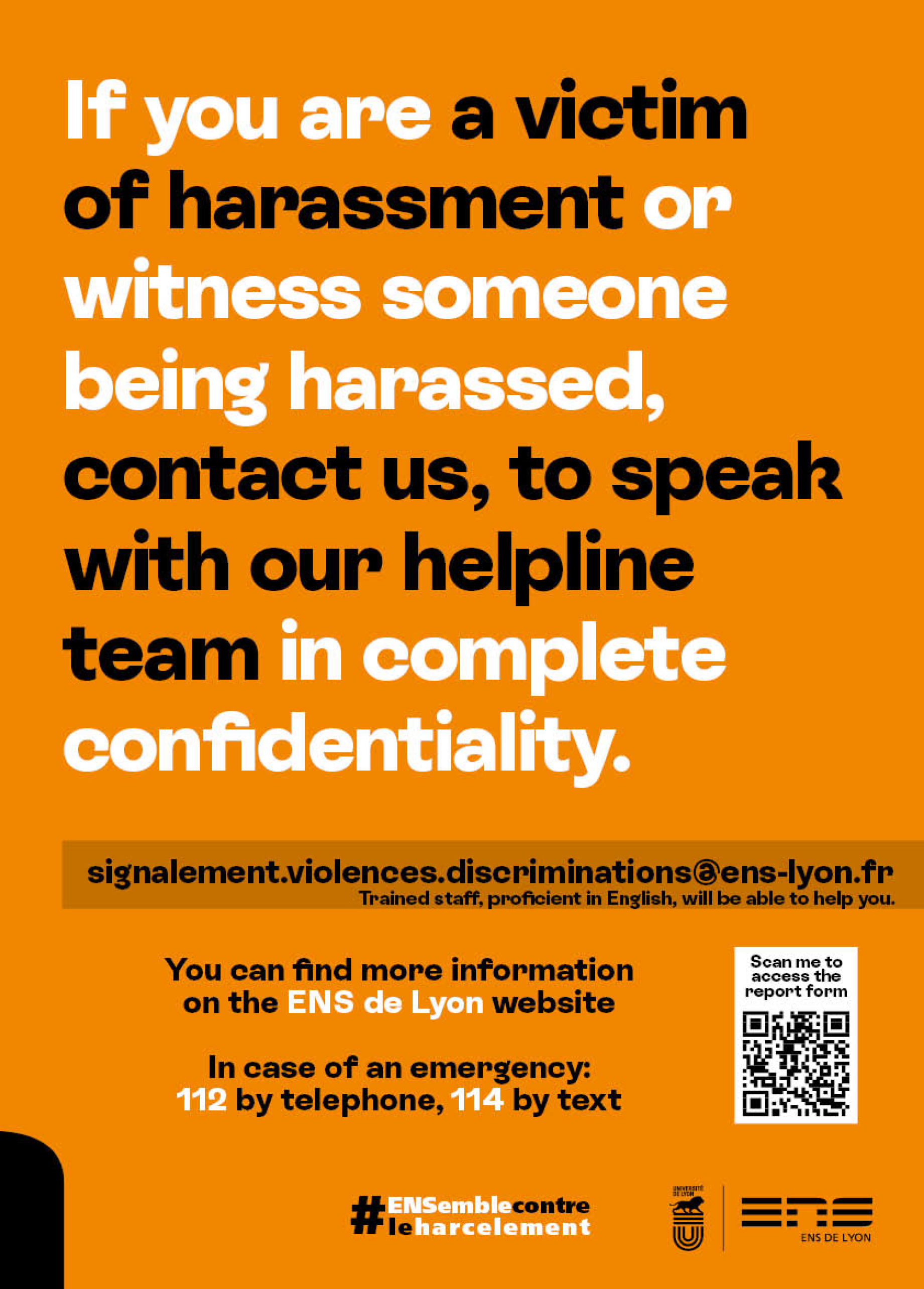 If you are a victim of harassment or witness someone being harassed, contact us, to speak with our helpline team in complete confidentiality. Email: signalement.violences.discriminations@ens-lyon.fr
